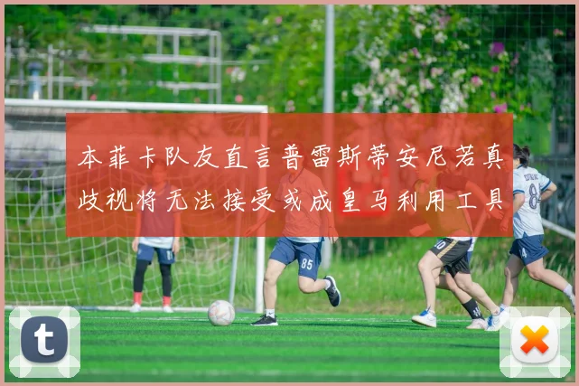 本菲卡队友直言普雷斯蒂安尼若真歧视将无法接受或成皇马利用工具