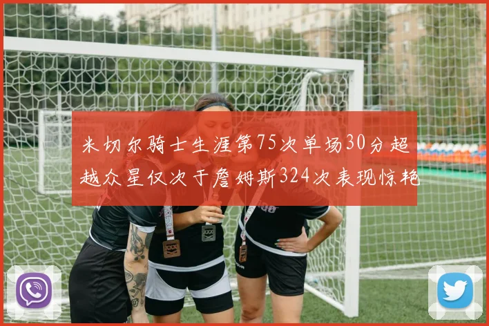 米切尔骑士生涯第75次单场30分超越众星仅次于詹姆斯324次表现惊艳