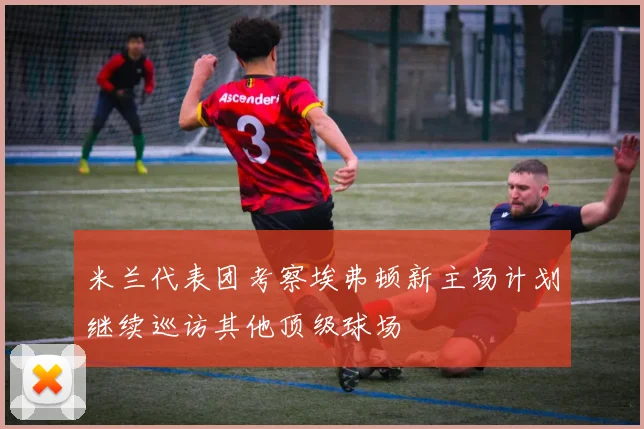 米兰代表团考察埃弗顿新主场计划继续巡访其他顶级球场