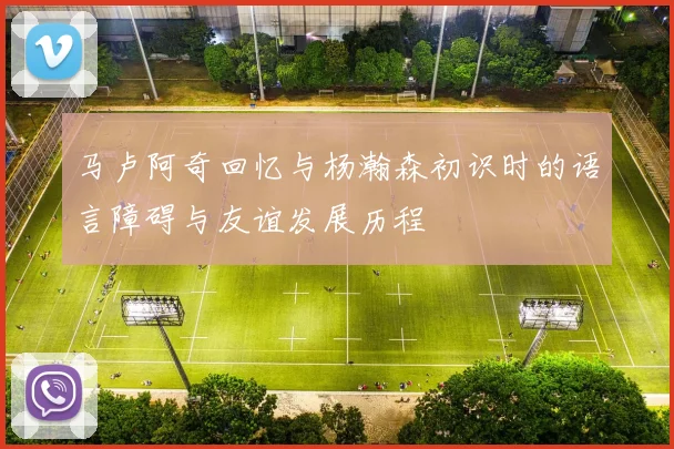 马卢阿奇回忆与杨瀚森初识时的语言障碍与友谊发展历程