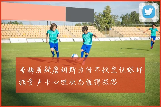 夸梅质疑詹姆斯为何不投空位球却指责卢卡心理状态值得深思