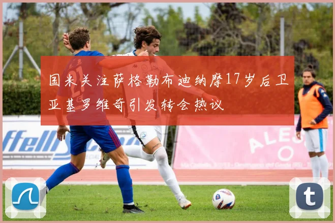 国米关注萨格勒布迪纳摩17岁后卫亚基罗维奇引发转会热议
