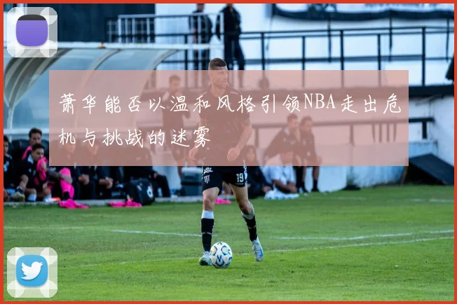 萧华能否以温和风格引领NBA走出危机与挑战的迷雾