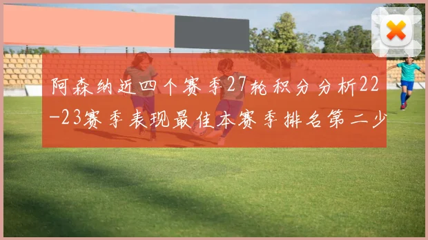 阿森纳近四个赛季27轮积分分析22-23赛季表现最佳本赛季排名第二少