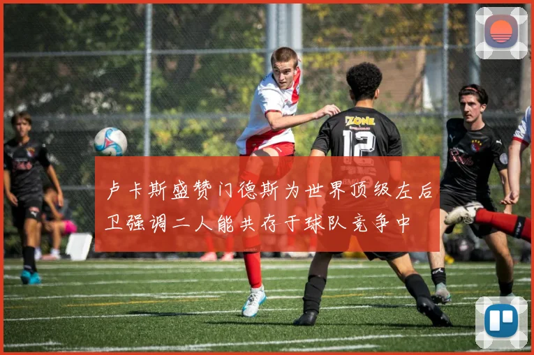 卢卡斯盛赞门德斯为世界顶级左后卫强调二人能共存于球队竞争中