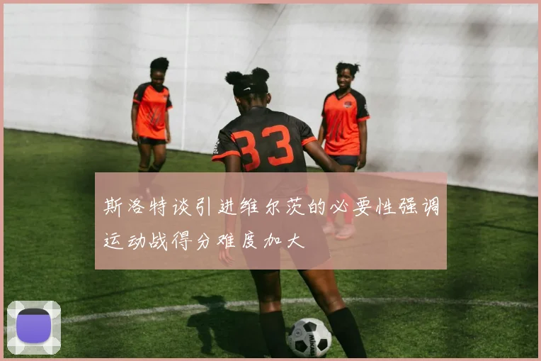 斯洛特谈引进维尔茨的必要性强调运动战得分难度加大