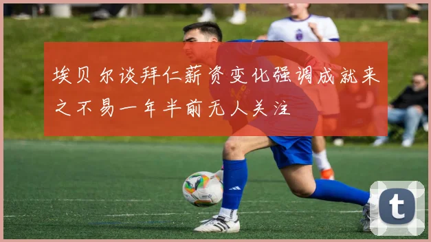 埃贝尔谈拜仁薪资变化强调成就来之不易一年半前无人关注