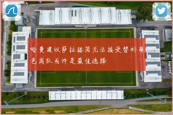 哈曼建议萨拉赫若无法接受替补角色离队或许是最佳选择
