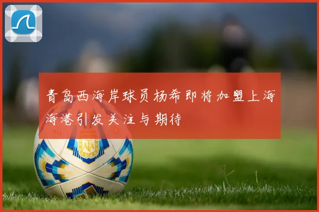 青岛西海岸球员杨希即将加盟上海海港引发关注与期待